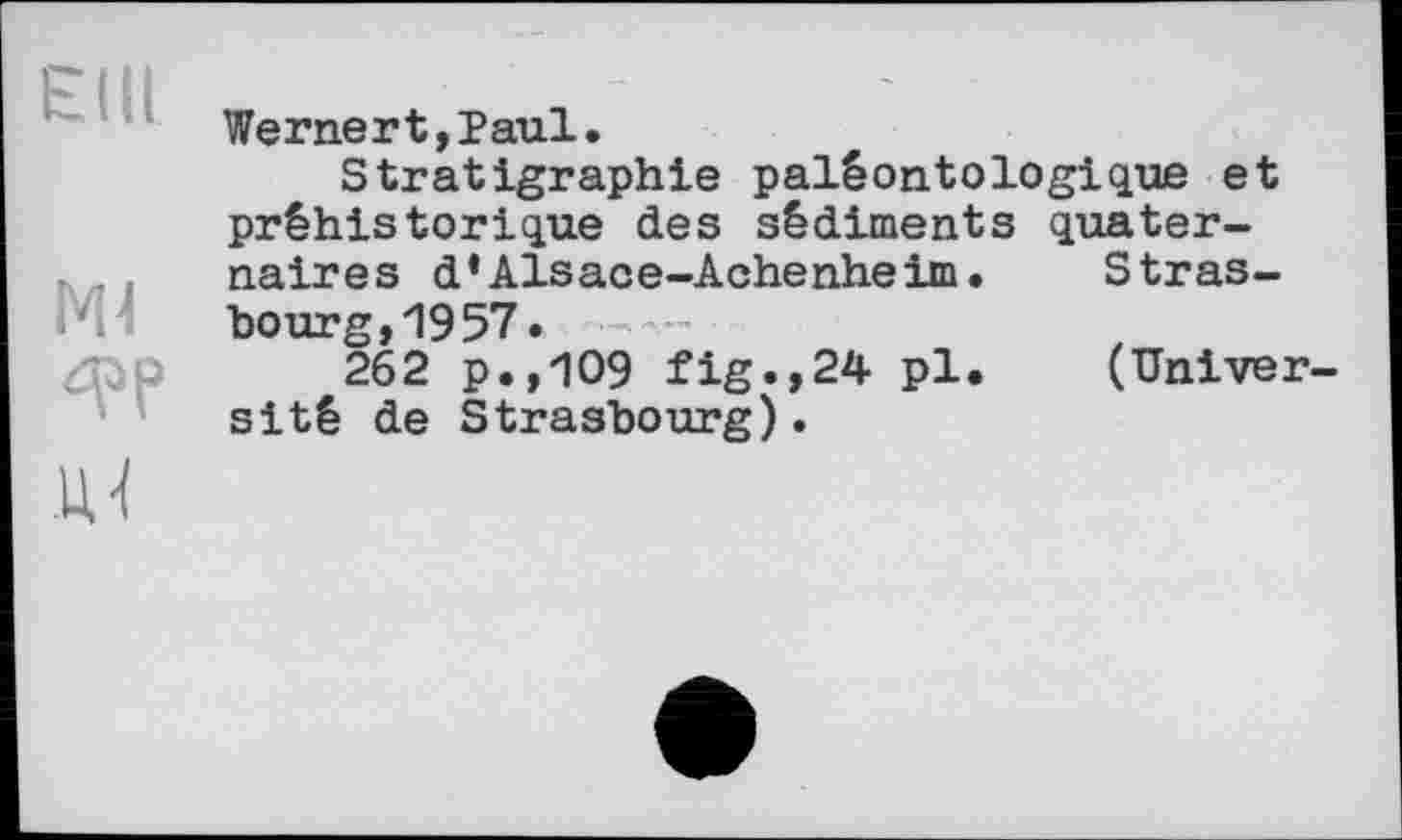 ﻿Wernert,Paul.
Stratigraphie paléontologique et préhistorique des sédiments quaternaires d*Alsace-Achenheim.	Stras-
bourg, 19 57»
262 p.,109 fig.,24 pl.	(Univer
sіté de Strasbourg).